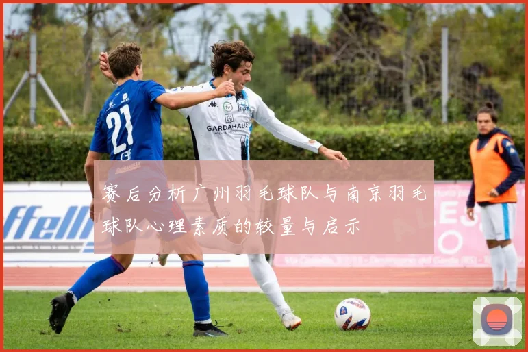 赛后分析广州羽毛球队与南京羽毛球队心理素质的较量与启示