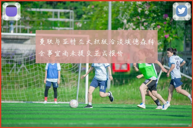 曼联与亚特兰大积极洽谈埃德森转会事宜尚未提交正式报价