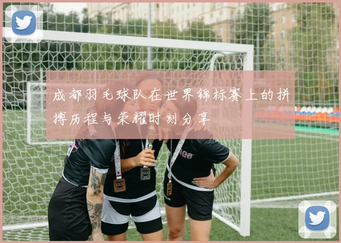 成都羽毛球队在世界锦标赛上的拼搏历程与荣耀时刻分享