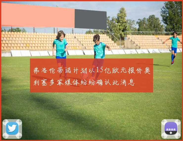 弗洛伦蒂诺计划以15亿欧元报价奥利塞多家媒体纷纷确认此消息