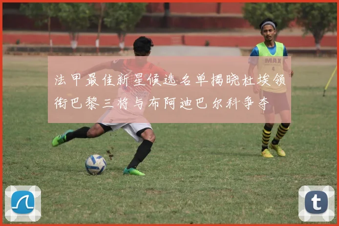 法甲最佳新星候选名单揭晓杜埃领衔巴黎三将与布阿迪巴尔科争夺