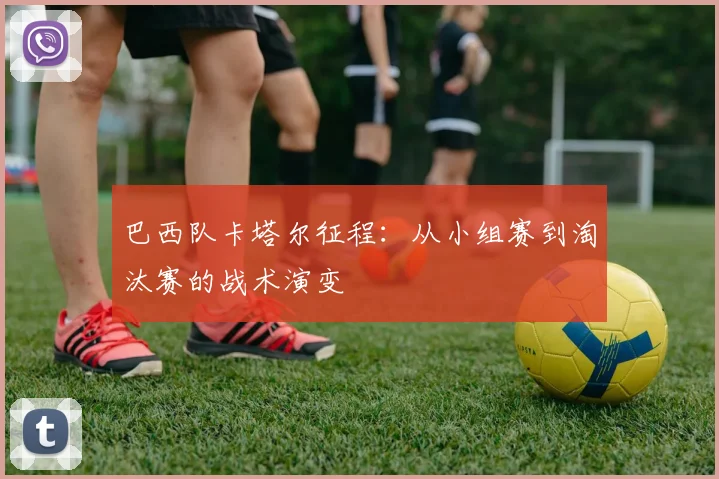 巴西队卡塔尔征程：从小组赛到淘汰赛的战术演变