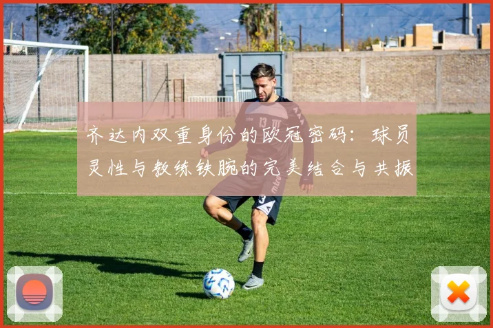 齐达内双重身份的欧冠密码：球员灵性与教练铁腕的完美结合与共振