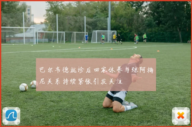 巴尔韦德就诊后回家休养与琼阿梅尼关系持续紧张引发关注